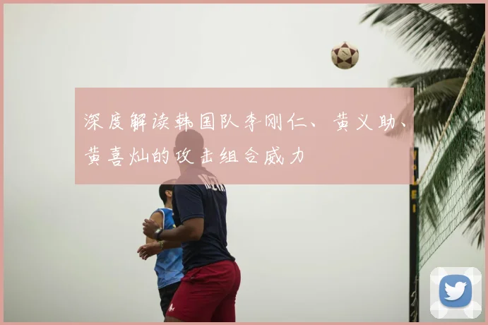 深度解读韩国队李刚仁、黄义助、黄喜灿的攻击组合威力